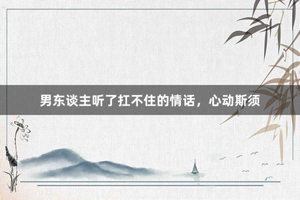 男东谈主听了扛不住的情话，心动斯须